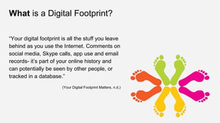 What is a Digital Footprint?
“Your digital footprint is all the stuff you leave
behind as you use the Internet. Comments on
social media, Skype calls, app use and email
records- it’s part of your online history and
can potentially be seen by other people, or
tracked in a database.”
(Your Digital Footprint Matters, n.d.)
 