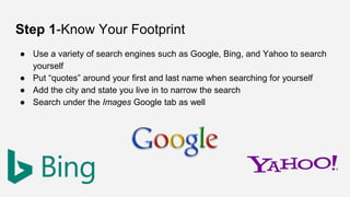 Step 1-Know Your Footprint
● Use a variety of search engines such as Google, Bing, and Yahoo to search
yourself
● Put “quotes” around your first and last name when searching for yourself
● Add the city and state you live in to narrow the search
● Search under the Images Google tab as well
 