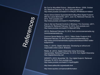 Be Cool by Mountfield School - Netiquette Winner. (2008, October
30). Retrieved February 19, 2012, from youtube.com:
http://www.youtube.com/watch?v=xVMq3G-JP04&feature=related
Hoven School District Superintendent's Blog What Digital Footprint
Will You Leave Behind2.flv. (2011, June 13). Retrieved February 19,
2012 , from youtube.com:
http://www.youtube.com/watch?v=N2eRQN9zjxk
How to Set Up Parental Controls in Windows 7 For Dummies. (2011,
February 9). Retrieved February 19, 2012, from youtube.com:
http://www.youtube.com/watch?v=Qbpncl81GEg
(2012). Retrieved February 19, 2012, from commonsensemedia.org:
commonsensemedia.org
Common Sense Media Inc. (2011). Trillion Dollar Footprint (6-8).
Retrieved February 19, 2012, from commonsensemedia.org:
http://www.commonsensemedia.org/educators/lesson/trillion-dollar-
footprint-6-8
Oxley, C. (2010). Digital citizenship: Developing an ethical and
responsible online culture. Brisbane.
Ribble, M. (2012). Digital Citizenship Using Technology
Appropriately. Retrieved February 19, 2012, from Digital Citizenship:
http://digitalcitizenship.net/
WEWSTV. (2010, November 18). Your digital footprint. Retrieved
February 19, 2012, from youtube.com:
http://www.youtube.com/watch?v=Aydi5JjsjMU
http://www.safesurfer.org/websafe.html
http://www.squidoo.com/personalInformation
 