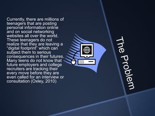 Currently, there are millions of
teenagers that are posting
personal information online
and on social networking
websites all over the world.
These teenagers do not
realize that they are leaving a
“digital footprint” which can
subject them to serious
consequences in their futures.
Many teens do not know that
future employers and college
recruiters are tracking their
every move before they are
even called for an interview or
consultation (Oxley, 2010)
 