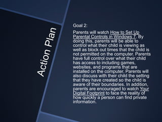Goal 2:
Parents will watch How to Set Up
Parental Controls in Windows 7. By
doing this, parents will be able to
control what their child is viewing as
well as block out times that the child is
not permitted on the computer. Parents
have full control over what their child
has access to including games,
websites, and programs that are
installed on the computer. Parents will
also discuss with their child the setting
that they have created so the child is
aware of their boundaries. In addition,
parents are encouraged to watch Your
Digital Footprint to face the reality of
how quickly a person can find private
information.
 