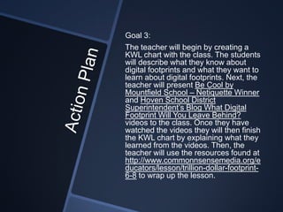 Goal 3:
The teacher will begin by creating a
KWL chart with the class. The students
will describe what they know about
digital footprints and what they want to
learn about digital footprints. Next, the
teacher will present Be Cool by
Mountfield School – Netiquette Winner
and Hoven School District
Superintendent’s Blog What Digital
Footprint Will You Leave Behind?
videos to the class. Once they have
watched the videos they will then finish
the KWL chart by explaining what they
learned from the videos. Then, the
teacher will use the resources found at
http://www.commonnsensemedia.org/e
ducators/lesson/trillion-dollar-footprint-
6-8 to wrap up the lesson.
 