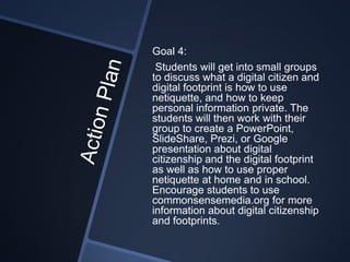 Goal 4:
 Students will get into small groups
to discuss what a digital citizen and
digital footprint is how to use
netiquette, and how to keep
personal information private. The
students will then work with their
group to create a PowerPoint,
SlideShare, Prezi, or Google
presentation about digital
citizenship and the digital footprint
as well as how to use proper
netiquette at home and in school.
Encourage students to use
commonsensemedia.org for more
information about digital citizenship
and footprints.
 