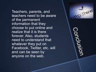 Teachers, parents, and
teachers need to be aware
of the permanent
information that they
choose to put online and
realize that it is there
forever. Also, students
need to understand that
whatever they put on
Facebook, Twitter, etc. will
and can be seen by
anyone on the web.
 