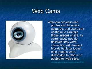 Web CamsWeb Cams
Webcam sessions andWebcam sessions and
photos can be easilyphotos can be easily
captured, and users cancaptured, and users can
continue to circulatecontinue to circulate
those images online. Inthose images online. In
some cases peoplesome cases people
believed they werebelieved they were
interacting with trustedinteracting with trusted
friends but later foundfriends but later found
their images weretheir images were
distributed to others ordistributed to others or
posted on web sites.posted on web sites.
http://tcs.cybertipline.com/knowthedangers8.htm
 