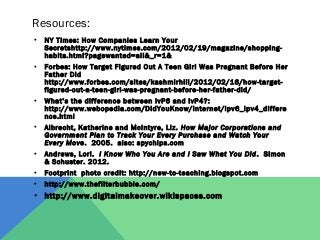 Resources: 
• NY Times: How Companies Learn Your 
Secretshttp://www.nytimes.com/2012/02/19/magazine/shopping-habits. 
html?pagewanted=all&_r=1& 
• Forbes: How Target Figured Out A Teen Girl Was Pregnant Before Her 
Father Did 
http://www.forbes.com/sites/kashmirhill/2012/02/16/how-target-figured- 
out-a-teen-girl-was-pregnant-before-her-father-did/ 
• What’s the difference between IvP6 and IvP4?: 
http://www.webopedia.com/DidYouKnow/Internet/ipv6_ipv4_differe 
nce.html 
• Albrecht, Katherine and McIntyre, Liz. How Major Corporations and 
Government Plan to Track Your Every Purchase and Watch Your 
Every Move. 2005. also: spychips.com 
• Andrews, Lori. I Know Who You Are and I Saw What You Did. Simon 
& Schuster. 2012. 
• Footprint photo credit: http://new-to-teaching.blogspot.com 
• http://www.thefilterbubble.com/ 
• http://www.digitalmakeover.wikispaces.com 
