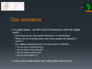 Our concerns
 In a daily bases, our life is full of interactions with the digital
world….
 How long do you use social networks in a normal day?
 When you do a simple post, how many people can spread it /
read it ?
 Our digital interactions are not only based in Internet…..
 Do you own a mobile device?
 Do you have a Via Verde ID?
 Do you have a credit card?
 Do you have cable TV?
 In how many data bases own information about you?
9
 