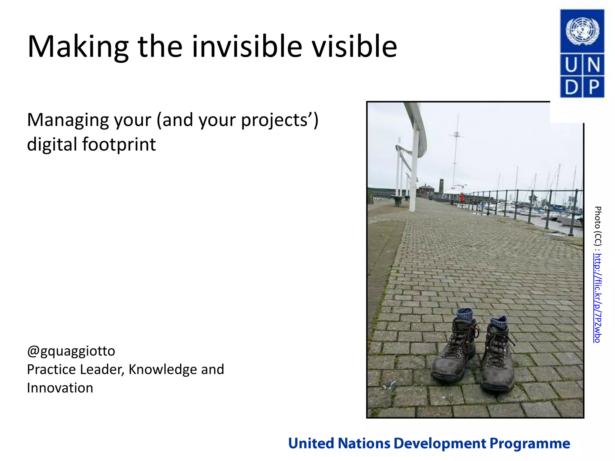 Making the invisible visibleManaging your (and your projects’) digital footprintPhoto (CC) : http://flic.kr/p/7PZwbo@gquaggiottoPractice Leader, Knowledge and InnovationUnited Nations Development Programme