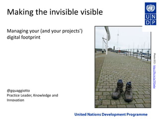 Making the invisible visibleManaging your (and your projects’) digital footprint Photo (CC) : http://flic.kr/p/7PZwbo @gquaggiotto Practice Leader, Knowledge and Innovation United Nations Development Programme 