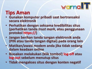 Tips Aman
• Gunakan komputer pribadi saat bertransaksi
  secara elektronik
• Perhatikan dengan seksama kredibilitas situs
  (perhatikan tanda trust mark, atau penggunaan
  protokol https://)
• Jangan berikan tanda tangan elektronik anda
  (PIN atau tanda tangan digital) pada orang lain
• Matikan/awasi modem anda jika tidak sedang
  dalam keadaan online
• Biasakan melakukan (klik tombol) log-off atau
  log-out sebelum menutup situs
• Tidak mengakses situs dengan konten negatif
 