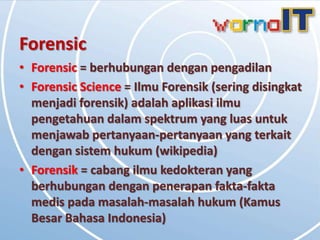 Forensic
• Forensic = berhubungan dengan pengadilan
• Forensic Science = Ilmu Forensik (sering disingkat
  menjadi forensik) adalah aplikasi ilmu
  pengetahuan dalam spektrum yang luas untuk
  menjawab pertanyaan-pertanyaan yang terkait
  dengan sistem hukum (wikipedia)
• Forensik = cabang ilmu kedokteran yang
  berhubungan dengan penerapan fakta-fakta
  medis pada masalah-masalah hukum (Kamus
  Besar Bahasa Indonesia)
 