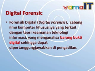 Digital Forensic
• Forensik Digital (Digital Forensic), cabang
  ilmu komputer khususnya yang terkait
  dengan teori keamanan teknologi
  informasi, yang menganalisa barang bukti
  digital sehingga dapat
  dipertanggungjawabkan di pengadilan.
 