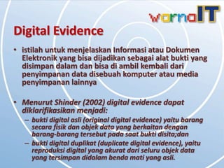 Digital Evidence
• istilah untuk menjelaskan Informasi atau Dokumen
  Elektronik yang bisa dijadikan sebagai alat bukti yang
  disimpan dalam dan bisa di ambil kembali dari
  penyimpanan data disebuah komputer atau media
  penyimpanan lainnya

• Menurut Shinder (2002) digital evidence dapat
  diklarifikasikan menjadi:
   – bukti digital asli (original digital evidence) yaitu barang
     secara fisik dan objek data yang berkaitan dengan
     barang-barang tersebut pada saat bukti disita;dan
   – bukti digital duplikat (duplicate digital evidence), yaitu
     reproduksi digital yang akurat dari seluru objek data
     yang tersimpan didalam benda mati yang asli.
 