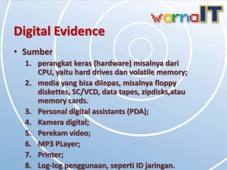 Digital Evidence
• Sumber
  1. perangkat keras (hardware) misalnya dari
     CPU, yaitu hard drives dan volatile memory;
  2. media yang bisa dilepas, misalnya floppy
     diskettes, SC/VCD, data tapes, zipdisks,atau
     memory cards.
  3. Personal digital assistants (PDA);
  4. Kamera digital;
  5. Perekam video;
  6. MP3 PLayer;
  7. Printer;
  8. Log-log penggunaan, seperti ID jaringan.
 