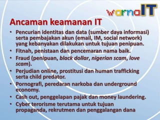 Ancaman keamanan IT
• Pencurian identitas dan data (sumber daya informasi)
  serta pembajakan akun (email, IM, social network)
  yang kebanyakan dilakukan untuk tujuan penipuan.
• Fitnah, penistaan dan pencemaran nama baik.
• Fraud (penipuan, black dollar, nigerian scam, love
  scam).
• Perjudian online, prostitusi dan human trafficking
  serta child predator.
• Pornografi, peredaran narkoba dan underground
  economy.
• Cash out, penggelapan pajak dan money laundering.
• Cyber terorisme terutama untuk tujuan
  propaganda, rekrutmen dan penggalangan dana
 