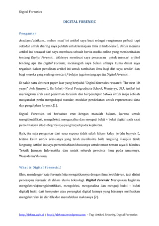 Digital Forensics

DIGITAL FORENSIC
Pengantar
Assalamu’alaikum., mohon maaf ini artikel saya buat sebagai rangkuman pribadi tapi
sekedar untuk sharing saya publish untuk kemajuan Ilmu di Indonesia . Untuk menulis
artikel ini berawal dari saya membaca sebuah berita media online yang memberitakan
tentang Digital Forensic, akhirnya membuat saya penasaran untuk mencari artikel
tentang apa itu Digital Forensic, memangsih saya bukan ahlinya Cuma disini saya
tegaskan dalam penulisan artikel ini untuk tambahan ilmu bagi diri saya sendiri dan
bagi mereka yang sedang mencari / belajar juga tentang apa itu Digital Forensic.
Di salah satu abstract paper luar yang berjudul “Digital forensics research: The next 10
years” oleh Simson L. Garfinkel - Naval Postgraduate School, Monterey, USA. Artikel ini
merangkum arah saat penelitian forensik dan berpendapat bahwa untuk maju sebuah
masyarakat perlu mengadopsi standar, modular pendekatan untuk representasi data
dan pengolahan forensic[1].
Digital Forensics ini berkaitan erat dengan masalah hukum, karena untuk
mengidentifikasi, mengoleksi, menganalisa dan menguji bukti – bukti digital pada saat
pemeliharaan sifat integritasnya yang terjadi pada kejahatan.
Baik, itu saja pengantar dari saya supaya tidak salah faham kalau terlalu banyak ,
terima kasih untuk semuanya yang telah membantu baik langsung maupun tidak
langsung. Artikel ini saya persembahkan khususnya untuk teman-teman saya di fakultas
Teknik Jurusan Informatika dan untuk seluruh pencinta ilmu pada umumnya.
Wassalamu’alaikum.
What is Digital Forensic.?
Ehm, mendengar kata forensic kita mengaitkannya dengan ilmu kedokteran, tapi disini
penerapan forensic di dalam dunia teknologi. Digital Forensic Merupakan kegiatan
mengekstrak(mengidentifikasi, mengoleksi, menganalisa dan menguji bukti – bukti
digital) bukti dari komputer atau perangkat digital lainnya yang biasanya melibatkan
mengekstraksi isi dari file dan menafsirkan maknanya [2].

http://b4mz.web.id / http://xb4mzx.wordpress.com – Tag: Artikel, Security, Digital Forensics

 
