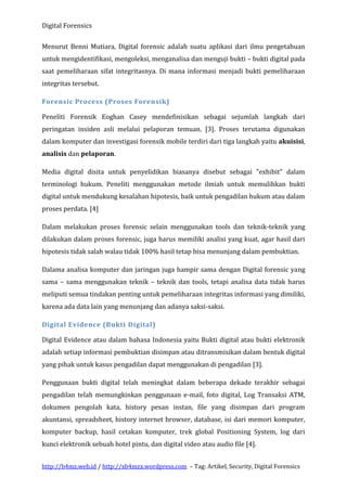 Digital Forensics
Menurut Benni Mutiara, Digital forensic adalah suatu aplikasi dari ilmu pengetahuan
untuk mengidentifikasi, mengoleksi, menganalisa dan menguji bukti – bukti digital pada
saat pemeliharaan sifat integritasnya. Di mana informasi menjadi bukti pemeliharaan
integritas tersebut.
Forensic Process (Proses Forensik)
Peneliti Forensik Eoghan Casey mendefinisikan sebagai sejumlah langkah dari
peringatan insiden asli melalui pelaporan temuan. [3]. Proses terutama digunakan
dalam komputer dan investigasi forensik mobile terdiri dari tiga langkah yaitu akuisisi,
analisis dan pelaporan.
Media digital disita untuk penyelidikan biasanya disebut sebagai "exhibit" dalam
terminologi hukum. Peneliti menggunakan metode ilmiah untuk memulihkan bukti
digital untuk mendukung kesalahan hipotesis, baik untuk pengadilan hukum atau dalam
proses perdata. [4]
Dalam melakukan proses forensic selain menggunakan tools dan teknik-teknik yang
dilakukan dalam proses forensic, juga harus memiliki analisi yang kuat, agar hasil dari
hipotesis tidak salah walau tidak 100% hasil tetap bisa menunjang dalam pembuktian.
Dalama analisa komputer dan jaringan juga hampir sama dengan Digital forensic yang
sama – sama menggunakan teknik – teknik dan tools, tetapi analisa data tidak harus
meliputi semua tindakan penting untuk pemeliharaan integritas informasi yang dimiliki,
karena ada data lain yang menunjang dan adanya saksi-saksi.
Digital Evidence (Bukti Digital)
Digital Evidence atau dalam bahasa Indonesia yaitu Bukti digital atau bukti elektronik
adalah setiap informasi pembuktian disimpan atau ditransmisikan dalam bentuk digital
yang pihak untuk kasus pengadilan dapat menggunakan di pengadilan [3].
Penggunaan bukti digital telah meningkat dalam beberapa dekade terakhir sebagai
pengadilan telah memungkinkan penggunaan e-mail, foto digital, Log Transaksi ATM,
dokumen pengolah kata, history pesan instan, file yang disimpan dari program
akuntansi, spreadsheet, history internet browser, database, isi dari memori komputer,
komputer backup, hasil cetakan komputer, trek global Positioning System, log dari
kunci elektronik sebuah hotel pintu, dan digital video atau audio file [4].
http://b4mz.web.id / http://xb4mzx.wordpress.com – Tag: Artikel, Security, Digital Forensics

 