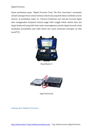 Digital Forensics
Dalam pembukaan paper “Digital Forensics Tools: The Next Generation” merupakan
sebuah tantangan besar untuk membuat sebuah alat yang baik dalam melakukan proses
forensic, di pembukaan paper itu “Generasi berikutnya dari alat-alat forensik digital
akan menggunakan komputasi kinerja tinggi, lebih canggih teknik analisis data, dan
fungsi kolaboratif yang lebih baik untuk memungkinkan peneliti digital forensik untuk
melakukan penyelidikan jauh lebih efisien dan untuk memenuhi tantangan set data
massif”[7].

Road Master 3

Super DriveLock

Cabang dari Digital Forensic

http://b4mz.web.id / http://xb4mzx.wordpress.com – Tag: Artikel, Security, Digital Forensics

 