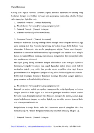 Digital Forensics
Cabang dari Digital Forensic (Forensik digital) meliputi beberapa sub-cabang yang
berkaitan dengan penyelidikan berbagai jenis perangkat, media atau artefak. Berikut
sub-cabang dari digital forensic:
1. Computer Forensics (Forensic Komputer)
2. Mobile Device Forensics (Forensik perangkat mobile)
3. Network Forensics (Forensic Jaringan)
4. Database Forensics (Forensik Database)
1. Computer Forensics (Forensic Komputer)
Computer Forensics (kadang-kadang dikenal sebagai ilmu komputer forensic [8])
yaitu cabang dari ilmu forensik digital yang berkaitan dengan bukti hukum yang
ditemukan di komputer dan media penyimpanan digital. Tujuan dari Computer
Forensics adalah untuk memeriksa media digital dengan cara forensik suara dengan
tujuan mengidentifikasi, menjaga, memulihkan, menganalisis dan menyajikan fakta
dan opini tentang informasi.
Meskipun paling sering dikaitkan dengan penyelidikan dari berbagai kejahatan
komputer, Computer Forensics juga dapat digunakan dalam proses sipil. Hal ini
melibatkan teknik yang mirip dan prinsip untuk pemulihan data, tapi dengan
pedoman tambahan dan praktek yang dirancang untuk membuat jejak audit hukum.
Bukti dari investigasi Computer Forensics biasanya dikenakan dengan pedoman
yang sama dan praktek bukti digital lainnya.
2. Mobile Device Forensics (Forensik perangkat mobile)
Forensik perangkat mobile merupakan cabang dari forensik digital yang berkaitan
dengan pemulihan bukti digital atau data dari perangkat mobile di bawah kondisi
forensik suara. Perangkat selular frase biasanya mengacu ke ponsel, namun, juga
dapat berhubungan dengan perangkat digital yang memiliki memori internal baik
dan kemampuan komunikasi.
Penyelidikan biasanya fokus pada data sederhana seperti panggilan data dan
komunikasi (SMS / Email) daripada mendalam pemulihan data yang dihapus [3].
3. Network Forensics (Forensic Jaringan)

http://b4mz.web.id / http://xb4mzx.wordpress.com – Tag: Artikel, Security, Digital Forensics

 