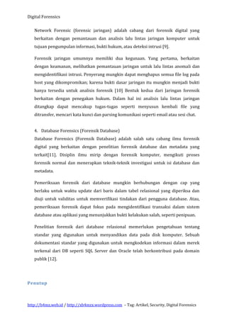 Digital Forensics
Network Forensic (forensic jaringan) adalah cabang dari forensik digital yang
berkaitan dengan pemantauan dan analisis lalu lintas jaringan komputer untuk
tujuan pengumpulan informasi, bukti hukum, atau deteksi intrusi [9].
Forensik jaringan umumnya memiliki dua kegunaan. Yang pertama, berkaitan
dengan keamanan, melibatkan pemantauan jaringan untuk lalu lintas anomali dan
mengidentifikasi intrusi. Penyerang mungkin dapat menghapus semua file log pada
host yang dikompromikan; karena bukti dasar jaringan itu mungkin menjadi bukti
hanya tersedia untuk analisis forensik [10] Bentuk kedua dari Jaringan forensik
berkaitan dengan penegakan hukum. Dalam hal ini analisis lalu lintas jaringan
ditangkap dapat mencakup tugas-tugas seperti menyusun kembali file yang
ditransfer, mencari kata kunci dan parsing komunikasi seperti email atau sesi chat.
4. Database Forensics (Forensik Database)
Database Forensics (Forensik Database) adalah salah satu cabang ilmu forensik
digital yang berkaitan dengan penelitian forensik database dan metadata yang
terkait[11]. Disiplin ilmu mirip dengan forensik komputer, mengikuti proses
forensik normal dan menerapkan teknik-teknik investigasi untuk isi database dan
metadata.
Pemeriksaan forensik dari database mungkin berhubungan dengan cap yang
berlaku untuk waktu update dari baris dalam tabel relasional yang diperiksa dan
diuji untuk validitas untuk memverifikasi tindakan dari pengguna database. Atau,
pemeriksaan forensik dapat fokus pada mengidentifikasi transaksi dalam sistem
database atau aplikasi yang menunjukkan bukti kelakukan salah, seperti penipuan.
Penelitian forensik dari database relasional memerlukan pengetahuan tentang
standar yang digunakan untuk menyandikan data pada disk komputer. Sebuah
dokumentasi standar yang digunakan untuk mengkodekan informasi dalam merek
terkenal dari DB seperti SQL Server dan Oracle telah berkontribusi pada domain
publik [12].

Penutup

http://b4mz.web.id / http://xb4mzx.wordpress.com – Tag: Artikel, Security, Digital Forensics

 