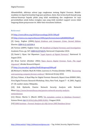 Digital Forensics
Alhamdulillah, akhirnya selesai juga rangkuman tentang Digital Forensic. Mudahmudahan ini dapat bermanfaat bagi para pembaca. Amin. Dan terima kasih banyak yang
sebesar-besarnya kepada pihak yang telah mendukung dan rangkuman ini saya
persembahkan untuk kedua orangtua saya yang telah memberi support secara tidak
langsung dalam penyusunan ini. Akhir kata wassalamu’alaikum.

Referensi
[1] http://www.dfrws.org/2010/proceedings/2010-308.pdf
[2] http://www.ccsc.org/northwest/2006/ppt/forensicstutorialHARRISON.pdf
[3] Casey, Eoghan (2004). Digital Evidence and Computer Crime, Second Edition.
Elsevier. ISBN 0-12-163104-4
[4] Various (2009). Eoghan Casey. ed. Handbook of Digital Forensics and Investigation.
Academic Press. pp. 567. ISBN 0123742676. Retrieved 4 September 2010.
[5] Daniel J. Ryan; Gal Shpantzer. "Legal Aspects of Digital Forensics". Retrieved 31
August 2010.
[6] Brian Carrier (October 2002). "Open Source Digital Forensic Tools: The Legal
Argument". @stake Research Report.
[7] http://cs.uno.edu/~golden/Stuff/ideagroup2006.pdf
[8] Michael G. Noblett; Mark M. Pollitt, Lawrence A. Presley (October 2000). "Recovering
and examining computer forensic evidence". Retrieved 26 July 2010.
[9] Gary Palmer, A Road Map for Digital Forensic Research, Report from DFRWS 2001,
First Digital Forensic Research Workshop, Utica, New York, August 7 – 8, 2001, Page(s)
27–30. sumber utama: Wikipedia.
[10]

Erik

Hjelmvik,

Passive

Network

Security

Analysis

with

Network

Miner http://www.forensicfocus.com/passive-network-security-analysisnetworkminer.
[11] Olivier, Martin S. (March 2009). "On metadata context in Database Forensics".
Science Direct. doi:10.1016/j.diin.2008.10.001. 2 August 2010.
[12] SANS Institute - Forensic Analysis of a SQL Server 2005 Database Server

http://b4mz.web.id / http://xb4mzx.wordpress.com – Tag: Artikel, Security, Digital Forensics

 