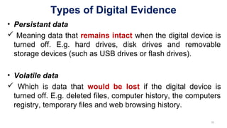 Types of Digital Evidence
• Persistant data
 Meaning data that remains intact when the digital device is
turned off. E.g. hard drives, disk drives and removable
storage devices (such as USB drives or flash drives).
• Volatile data
 Which is data that would be lost if the digital device is
turned off. E.g. deleted files, computer history, the computers
registry, temporary files and web browsing history.
10
 