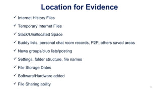 Location for Evidence
 Internet History Files
 Temporary Internet Files
 Slack/Unallocated Space
 Buddy lists, personal chat room records, P2P, others saved areas
 News groups/club lists/posting
 Settings, folder structure, file names
 File Storage Dates
 Software/Hardware added
 File Sharing ability
11
 