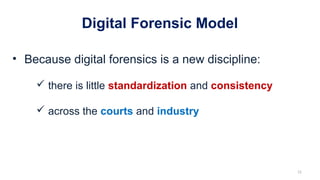 Digital Forensic Model
• Because digital forensics is a new discipline:
 there is little standardization and consistency
 across the courts and industry
12
 