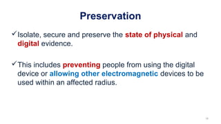 Preservation
Isolate, secure and preserve the state of physical and
digital evidence.
This includes preventing people from using the digital
device or allowing other electromagnetic devices to be
used within an affected radius.
18
 