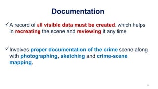 Documentation
A record of all visible data must be created, which helps
in recreating the scene and reviewing it any time
Involves proper documentation of the crime scene along
with photographing, sketching and crime-scene
mapping.
20
 