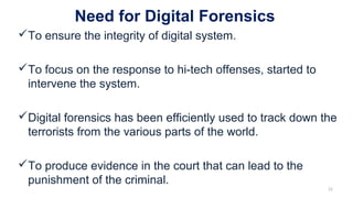 Need for Digital Forensics
To ensure the integrity of digital system.
To focus on the response to hi-tech offenses, started to
intervene the system.
Digital forensics has been efficiently used to track down the
terrorists from the various parts of the world.
To produce evidence in the court that can lead to the
punishment of the criminal.
22
 