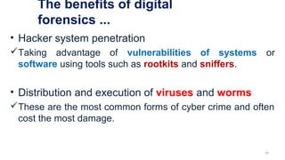 The benefits of digital
forensics ...
• Hacker system penetration
Taking advantage of vulnerabilities of systems or
software using tools such as rootkits and sniffers.
• Distribution and execution of viruses and worms
These are the most common forms of cyber crime and often
cost the most damage.
24
 