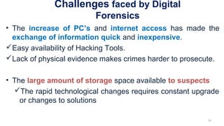 Challenges faced by Digital
Forensics
• The increase of PC’s and internet access has made the
exchange of information quick and inexpensive.
Easy availability of Hacking Tools.
Lack of physical evidence makes crimes harder to prosecute.
• The large amount of storage space available to suspects
The rapid technological changes requires constant upgrade
or changes to solutions
26
 