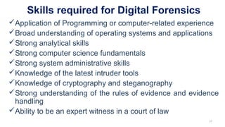 Skills required for Digital Forensics
Application of Programming or computer-related experience
Broad understanding of operating systems and applications
Strong analytical skills
Strong computer science fundamentals
Strong system administrative skills
Knowledge of the latest intruder tools
Knowledge of cryptography and steganography
Strong understanding of the rules of evidence and evidence
handling
Ability to be an expert witness in a court of law
27
 