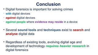 Conclusion

Digital forensics is important for solving crimes

with digital devices

against digitial devices

against people where evidence may reside in a device

Several sound tools and techniques exist to search and
analyse digital data

Regardless of existing tools, evolving digital age and
development of technology requires heavier research in
digital forensics
 