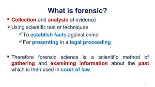 What is forensic?
 Collection and analysis of evidence
Using scientific test or techniques
To establish facts against crime
For presenting in a legal proceeding
 Therefore forensic science is a scientific method of
gathering and examining information about the past
which is then used in court of law
3
 