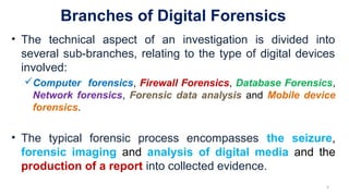 Branches of Digital Forensics
• The technical aspect of an investigation is divided into
several sub-branches, relating to the type of digital devices
involved:
Computer forensics, Firewall Forensics, Database Forensics,
Network forensics, Forensic data analysis and Mobile device
forensics.
• The typical forensic process encompasses the seizure,
forensic imaging and analysis of digital media and the
production of a report into collected evidence.
5
 