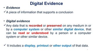 Digital Evidence
• Evidence
A piece of information that supports a conclusion
• Digital evidence
Any data that is recorded or preserved on any medium in or
by a computer system or other similar digital device, that
can be read or understood by a person or a computer
system or other similar device.
 It includes a display, printout or other output of that data.
7
 
