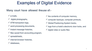 Examples of Digital Evidence
9
 e-mails,
 digital photographs,
 ATM transaction logs,
 word processing documents,
 Instant message histories,
 files saved from accounting program,
 spreadsheets,
 internet browser histories,
 databases,
 the contents of computer memory,
 computer backups, computer printouts,
 Global Positioning System tracks,
 logs from a hotel’s electronic door locks, and
 digital video or audio files
 