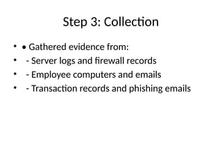 Step 3: Collection
• • Gathered evidence from:
• - Server logs and firewall records
• - Employee computers and emails
• - Transaction records and phishing emails
 