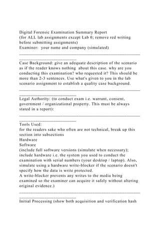 Digital Forensic Examination Summary Report
(for ALL lab assignments except Lab 0; remove red writing
before submitting assignments)
Examiner: your name and company (simulated)
_____________________________________________________
_________________________
Case Background: give an adequate description of the scenario
as if the reader knows nothing about this case. why are you
conducting this examination? who requested it? This should be
more than 2-3 sentences. Use what's given to you in the lab
scenario assignment to establish a quality case background.
_____________________________________________________
_________________________
Legal Authority: (to conduct exam i.e. warrant, consent,
government / organizational property. This must be always
stated in a report):
_____________________________________________________
_________________________
Tools Used:
for the readers sake who often are not technical, break up this
section into subsections
Hardware
Software
(include full software versions (simulate when necessary);
include hardware i.e. the system you used to conduct the
examination with serial numbers (your desktop / laptop). Also,
simulate using a hardware write-blocker if the scenario doesn't
specify how the data is write protected.
A write-blocker prevents any writes to the media being
examined so the examiner can acquire it safely without altering
original evidence.)
_____________________________________________________
_________________________
Initial Processing (show both acquisition and verification hash
 