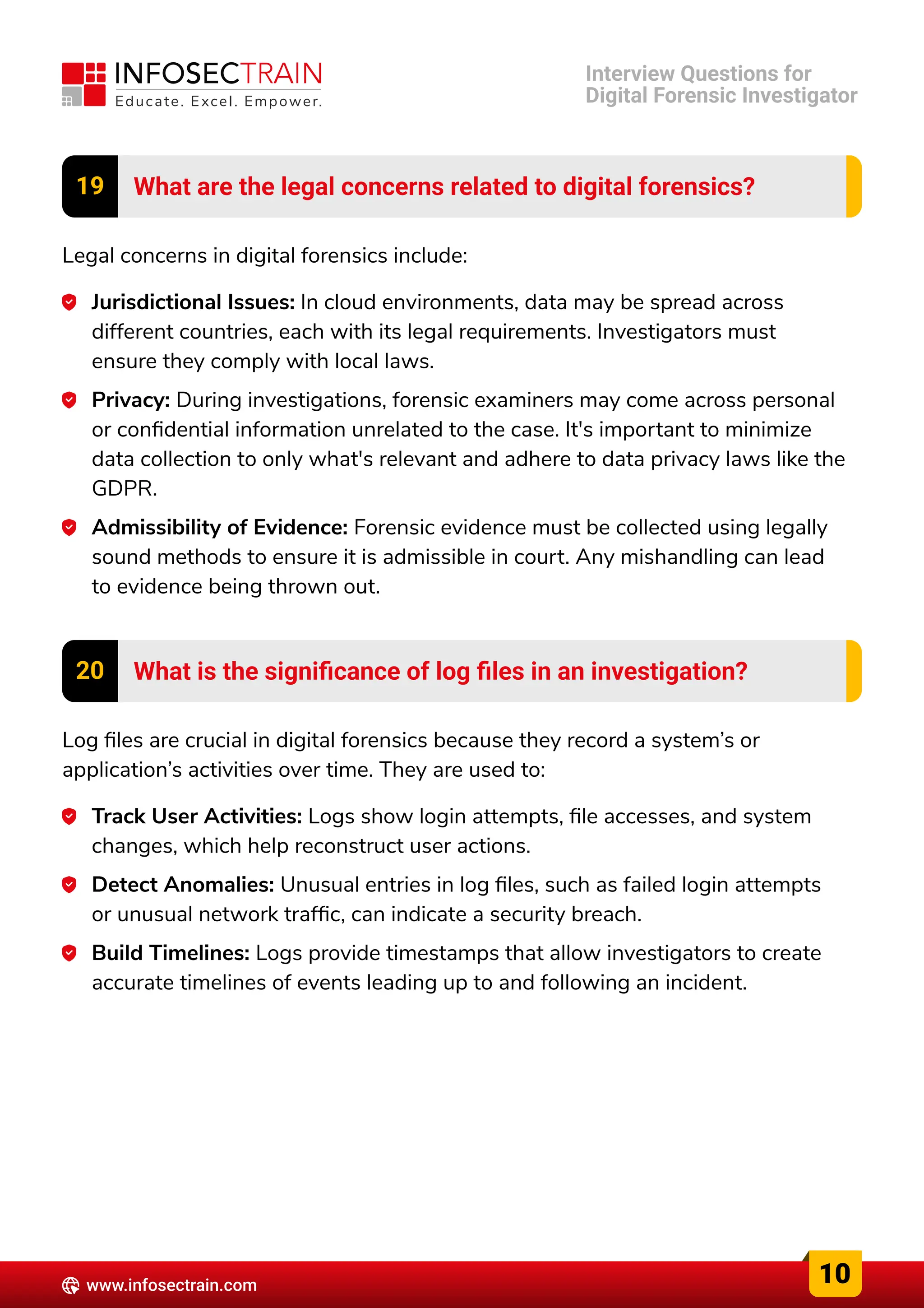 19 What are the legal concerns related to digital forensics?
Legal concerns in digital forensics include:
Jurisdictional Issues: In cloud environments, data may be spread across
different countries, each with its legal requirements. Investigators must
ensure they comply with local laws.
Privacy: During investigations, forensic examiners may come across personal
or confidential information unrelated to the case. It's important to minimize
data collection to only what's relevant and adhere to data privacy laws like the
GDPR.
Admissibility of Evidence: Forensic evidence must be collected using legally
sound methods to ensure it is admissible in court. Any mishandling can lead
to evidence being thrown out.
20 What is the significance of log files in an investigation?
Log files are crucial in digital forensics because they record a system’s or
application’s activities over time. They are used to:
Track User Activities: Logs show login attempts, file accesses, and system
changes, which help reconstruct user actions.
Detect Anomalies: Unusual entries in log files, such as failed login attempts
or unusual network traffic, can indicate a security breach.
Build Timelines: Logs provide timestamps that allow investigators to create
accurate timelines of events leading up to and following an incident.
10
www.infosectrain.com
Interview Questions for

Digital Forensic Investigator
 