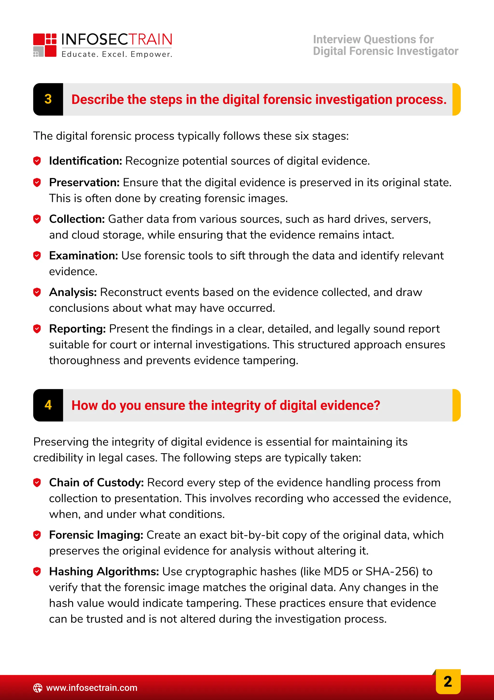 3 Describe the steps in the digital forensic investigation process.
The digital forensic process typically follows these six stages:
Identification: Recognize potential sources of digital evidence.
Preservation: Ensure that the digital evidence is preserved in its original state.
This is often done by creating forensic images.
Collection: Gather data from various sources, such as hard drives, servers,
and cloud storage, while ensuring that the evidence remains intact.
Examination: Use forensic tools to sift through the data and identify relevant
evidence.
Analysis: Reconstruct events based on the evidence collected, and draw
conclusions about what may have occurred.
Reporting: Present the findings in a clear, detailed, and legally sound report
suitable for court or internal investigations. This structured approach ensures
thoroughness and prevents evidence tampering.
4 How do you ensure the integrity of digital evidence?
Preserving the integrity of digital evidence is essential for maintaining its
credibility in legal cases. The following steps are typically taken:
Chain of Custody: Record every step of the evidence handling process from
collection to presentation. This involves recording who accessed the evidence,
when, and under what conditions.
Forensic Imaging: Create an exact bit-by-bit copy of the original data, which
preserves the original evidence for analysis without altering it.
Hashing Algorithms: Use cryptographic hashes (like MD5 or SHA-256) to
verify that the forensic image matches the original data. Any changes in the
hash value would indicate tampering. These practices ensure that evidence
can be trusted and is not altered during the investigation process.
2
www.infosectrain.com
Interview Questions for

Digital Forensic Investigator
 