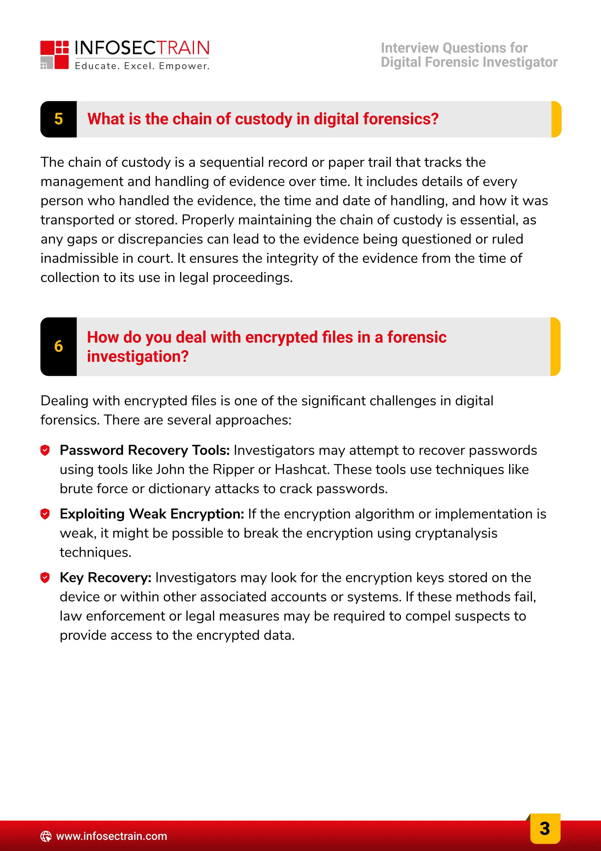 5 What is the chain of custody in digital forensics?
The chain of custody is a sequential record or paper trail that tracks the
management and handling of evidence over time. It includes details of every
person who handled the evidence, the time and date of handling, and how it was
transported or stored. Properly maintaining the chain of custody is essential, as
any gaps or discrepancies can lead to the evidence being questioned or ruled
inadmissible in court. It ensures the integrity of the evidence from the time of
collection to its use in legal proceedings.
6 How do you deal with encrypted files in a forensic

investigation?
Dealing with encrypted files is one of the significant challenges in digital
forensics. There are several approaches:
Password Recovery Tools: Investigators may attempt to recover passwords
using tools like John the Ripper or Hashcat. These tools use techniques like
brute force or dictionary attacks to crack passwords.
Exploiting Weak Encryption: If the encryption algorithm or implementation is
weak, it might be possible to break the encryption using cryptanalysis
techniques.
Key Recovery: Investigators may look for the encryption keys stored on the
device or within other associated accounts or systems. If these methods fail,
law enforcement or legal measures may be required to compel suspects to
provide access to the encrypted data.
3
www.infosectrain.com
Interview Questions for

Digital Forensic Investigator
 