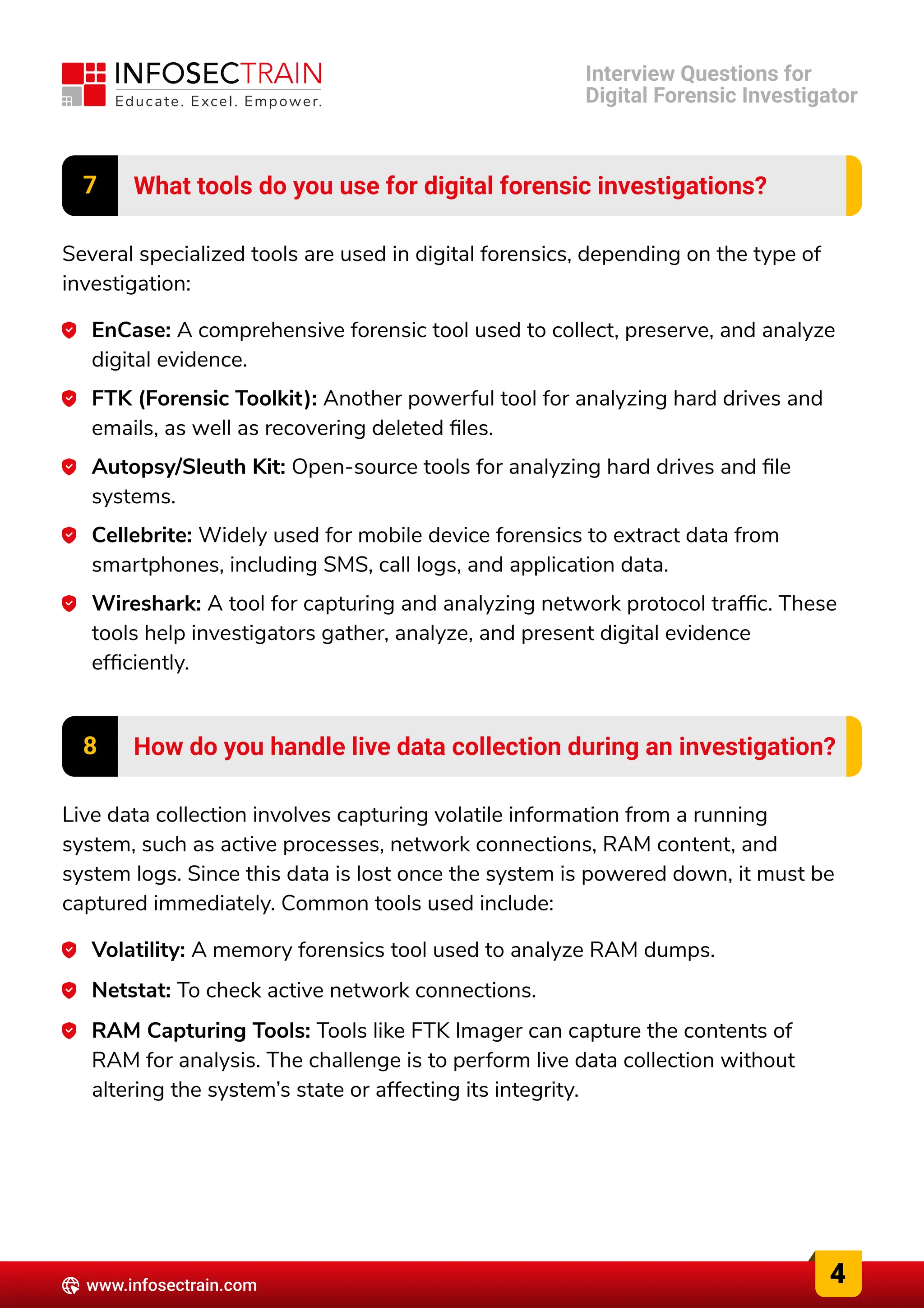 7 What tools do you use for digital forensic investigations?
Several specialized tools are used in digital forensics, depending on the type of
investigation:
EnCase: A comprehensive forensic tool used to collect, preserve, and analyze
digital evidence.
FTK (Forensic Toolkit): Another powerful tool for analyzing hard drives and
emails, as well as recovering deleted files.
Autopsy/Sleuth Kit: Open-source tools for analyzing hard drives and file
systems.
Cellebrite: Widely used for mobile device forensics to extract data from
smartphones, including SMS, call logs, and application data.
Wireshark: A tool for capturing and analyzing network protocol traffic. These
tools help investigators gather, analyze, and present digital evidence
efficiently.
8 How do you handle live data collection during an investigation?
Live data collection involves capturing volatile information from a running
system, such as active processes, network connections, RAM content, and
system logs. Since this data is lost once the system is powered down, it must be
captured immediately. Common tools used include:
Volatility: A memory forensics tool used to analyze RAM dumps.
Netstat: To check active network connections.
RAM Capturing Tools: Tools like FTK Imager can capture the contents of
RAM for analysis. The challenge is to perform live data collection without
altering the system’s state or affecting its integrity.
4
www.infosectrain.com
Interview Questions for

Digital Forensic Investigator
 