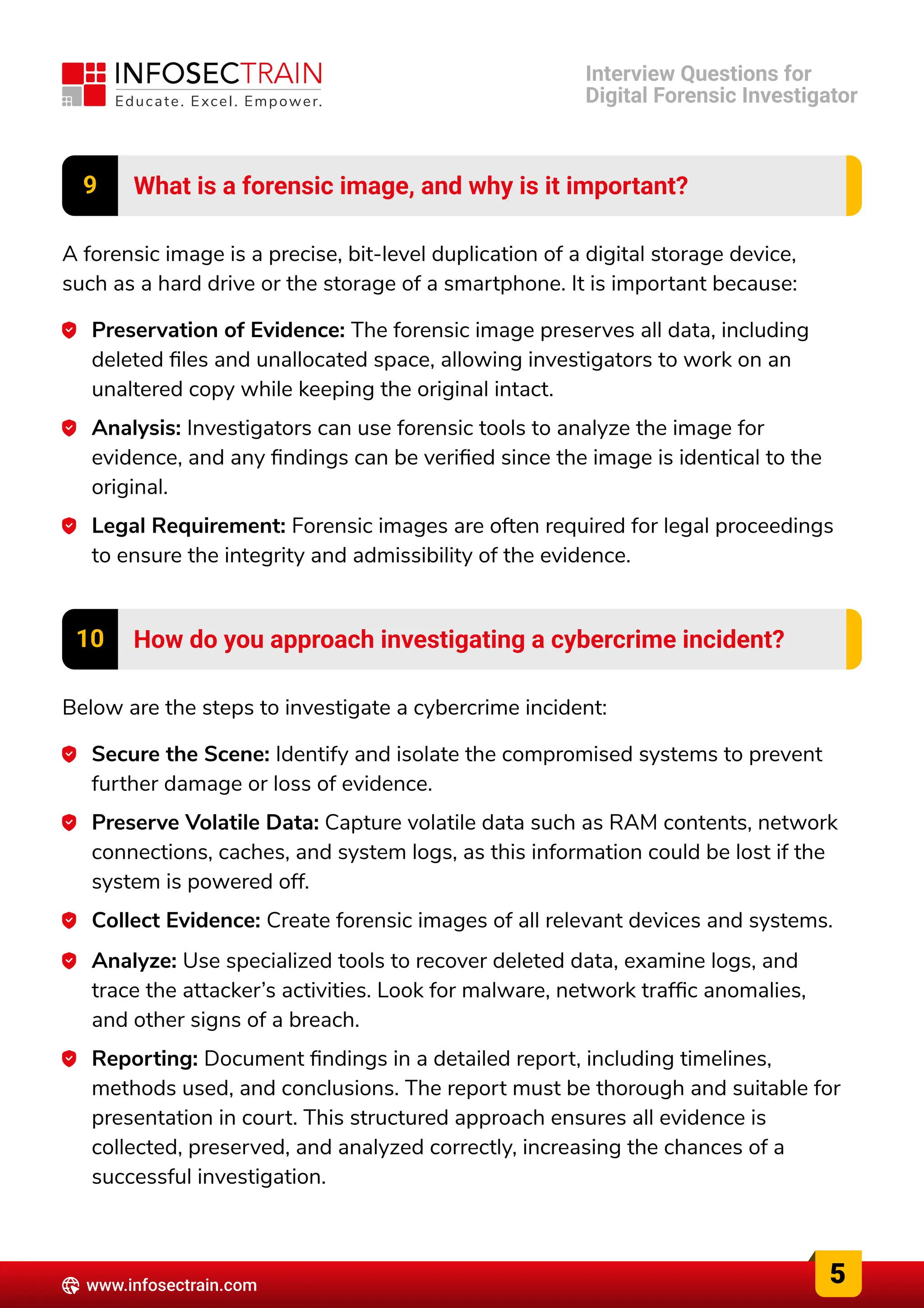 9 What is a forensic image, and why is it important?
A forensic image is a precise, bit-level duplication of a digital storage device,
such as a hard drive or the storage of a smartphone. It is important because:
Preservation of Evidence: The forensic image preserves all data, including
deleted files and unallocated space, allowing investigators to work on an
unaltered copy while keeping the original intact.
Analysis: Investigators can use forensic tools to analyze the image for
evidence, and any findings can be verified since the image is identical to the
original.
Legal Requirement: Forensic images are often required for legal proceedings
to ensure the integrity and admissibility of the evidence.
10 How do you approach investigating a cybercrime incident?
Below are the steps to investigate a cybercrime incident:
Secure the Scene: Identify and isolate the compromised systems to prevent
further damage or loss of evidence.
Preserve Volatile Data: Capture volatile data such as RAM contents, network
connections, caches, and system logs, as this information could be lost if the
system is powered off.
Collect Evidence: Create forensic images of all relevant devices and systems.
Analyze: Use specialized tools to recover deleted data, examine logs, and
trace the attacker’s activities. Look for malware, network traffic anomalies,
and other signs of a breach.
Reporting: Document findings in a detailed report, including timelines,
methods used, and conclusions. The report must be thorough and suitable for
presentation in court. This structured approach ensures all evidence is
collected, preserved, and analyzed correctly, increasing the chances of a
successful investigation.
5
www.infosectrain.com
Interview Questions for

Digital Forensic Investigator
 