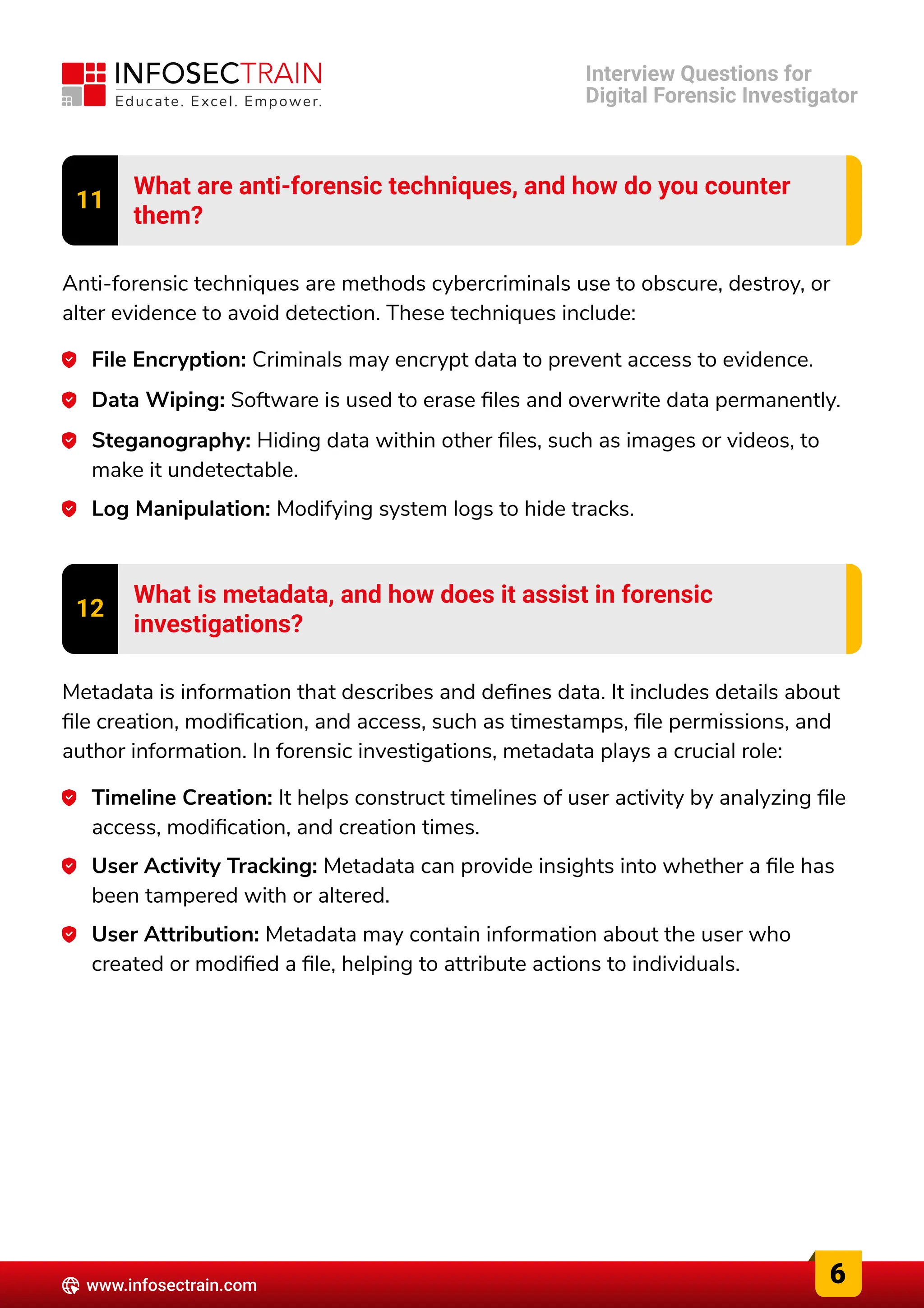 11 What are anti-forensic techniques, and how do you counter

them?
Anti-forensic techniques are methods cybercriminals use to obscure, destroy, or
alter evidence to avoid detection. These techniques include:
File Encryption: Criminals may encrypt data to prevent access to evidence.
Data Wiping: Software is used to erase files and overwrite data permanently.
Steganography: Hiding data within other files, such as images or videos, to
make it undetectable.
Log Manipulation: Modifying system logs to hide tracks.
12 What is metadata, and how does it assist in forensic

investigations?
Metadata is information that describes and defines data. It includes details about
file creation, modification, and access, such as timestamps, file permissions, and
author information. In forensic investigations, metadata plays a crucial role:
Timeline Creation: It helps construct timelines of user activity by analyzing file
access, modification, and creation times.
User Activity Tracking: Metadata can provide insights into whether a file has
been tampered with or altered.
User Attribution: Metadata may contain information about the user who
created or modified a file, helping to attribute actions to individuals.
6
www.infosectrain.com
Interview Questions for

Digital Forensic Investigator
 