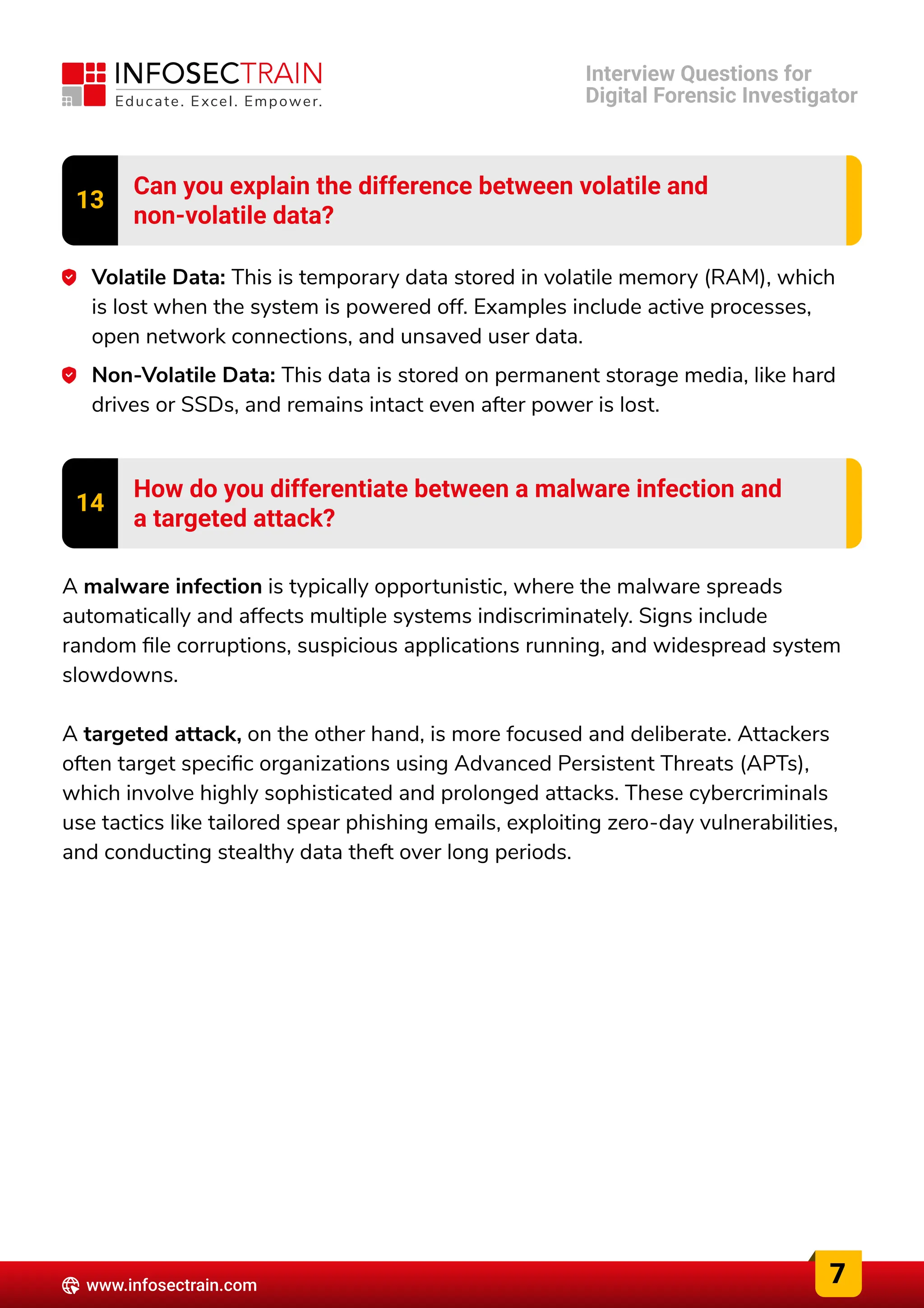 13 Can you explain the difference between volatile and

non-volatile data?
Volatile Data: This is temporary data stored in volatile memory (RAM), which
is lost when the system is powered off. Examples include active processes,
open network connections, and unsaved user data.
Non-Volatile Data: This data is stored on permanent storage media, like hard
drives or SSDs, and remains intact even after power is lost.
14 How do you differentiate between a malware infection and

a targeted attack?
A malware infection is typically opportunistic, where the malware spreads
automatically and affects multiple systems indiscriminately. Signs include
random file corruptions, suspicious applications running, and widespread system
slowdowns.


A targeted attack, on the other hand, is more focused and deliberate. Attackers
often target specific organizations using Advanced Persistent Threats (APTs),
which involve highly sophisticated and prolonged attacks. These cybercriminals
use tactics like tailored spear phishing emails, exploiting zero-day vulnerabilities,
and conducting stealthy data theft over long periods.
7
www.infosectrain.com
Interview Questions for

Digital Forensic Investigator
 