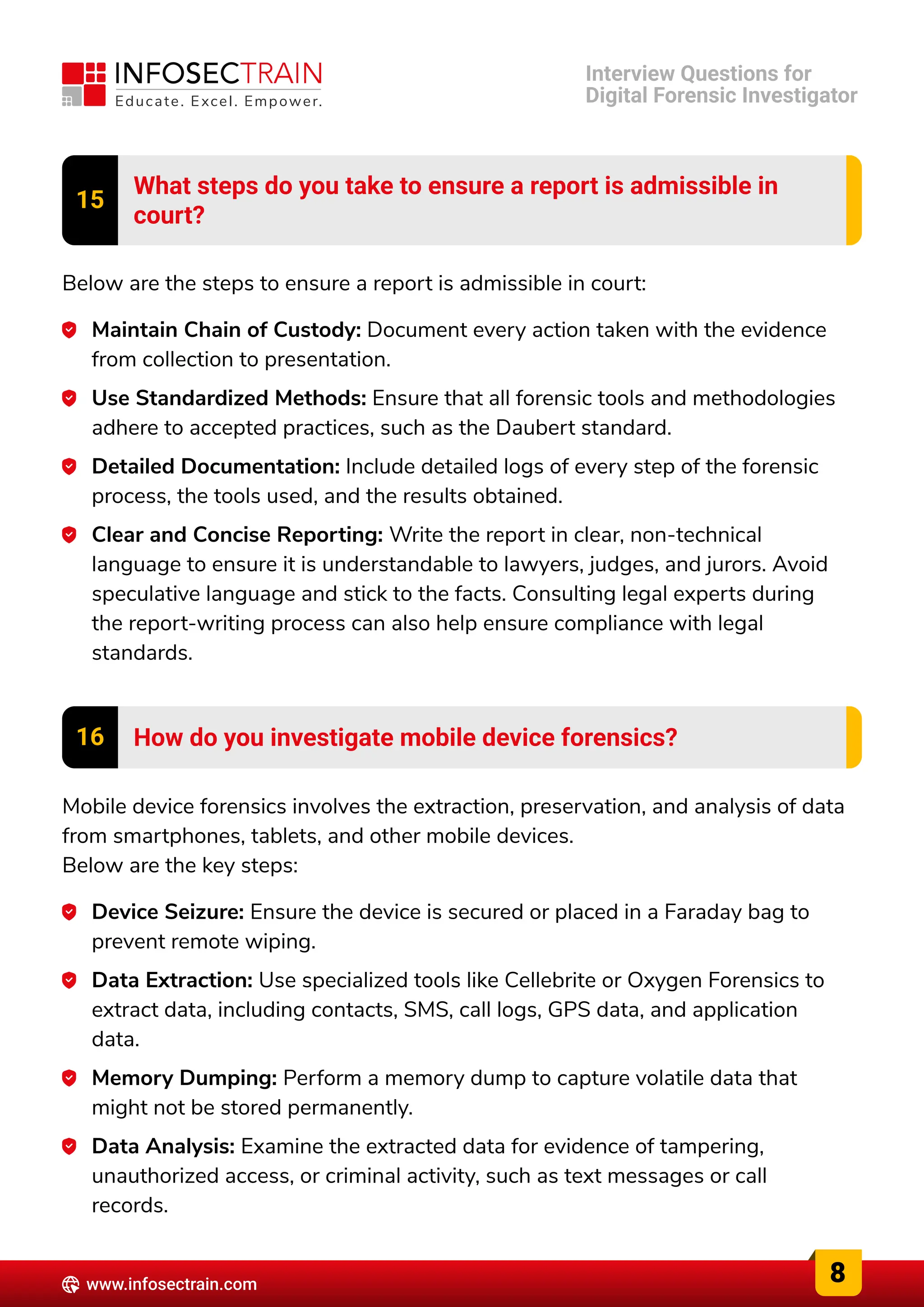 15 What steps do you take to ensure a report is admissible in

court?
Below are the steps to ensure a report is admissible in court:
Maintain Chain of Custody: Document every action taken with the evidence
from collection to presentation.
Use Standardized Methods: Ensure that all forensic tools and methodologies
adhere to accepted practices, such as the Daubert standard.
Detailed Documentation: Include detailed logs of every step of the forensic
process, the tools used, and the results obtained.
Clear and Concise Reporting: Write the report in clear, non-technical
language to ensure it is understandable to lawyers, judges, and jurors. Avoid
speculative language and stick to the facts. Consulting legal experts during
the report-writing process can also help ensure compliance with legal
standards.
16 How do you investigate mobile device forensics?
Mobile device forensics involves the extraction, preservation, and analysis of data
from smartphones, tablets, and other mobile devices.

Below are the key steps:
Device Seizure: Ensure the device is secured or placed in a Faraday bag to
prevent remote wiping.
Data Extraction: Use specialized tools like Cellebrite or Oxygen Forensics to
extract data, including contacts, SMS, call logs, GPS data, and application
data.
Memory Dumping: Perform a memory dump to capture volatile data that
might not be stored permanently.
Data Analysis: Examine the extracted data for evidence of tampering,
unauthorized access, or criminal activity, such as text messages or call
records.
8
www.infosectrain.com
Interview Questions for

Digital Forensic Investigator
 