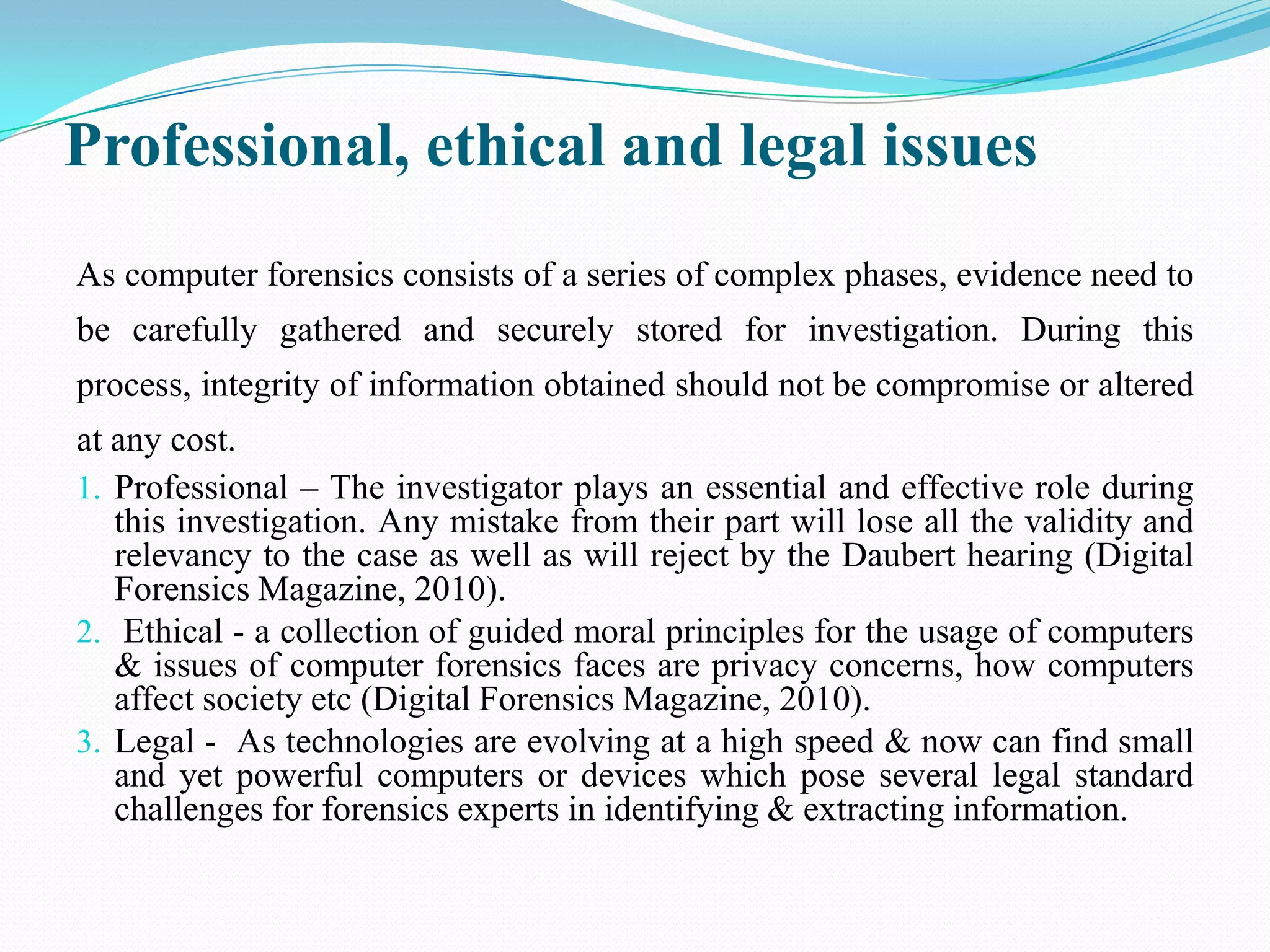 Professional, ethical and legal issues
As computer forensics consists of a series of complex phases, evidence need to
be carefully gathered and securely stored for investigation. During this
process, integrity of information obtained should not be compromise or altered
at any cost.
1. Professional – The investigator plays an essential and effective role during
   this investigation. Any mistake from their part will lose all the validity and
   relevancy to the case as well as will reject by the Daubert hearing (Digital
   Forensics Magazine, 2010).
2. Ethical - a collection of guided moral principles for the usage of computers
   & issues of computer forensics faces are privacy concerns, how computers
   affect society etc (Digital Forensics Magazine, 2010).
3. Legal - As technologies are evolving at a high speed & now can find small
   and yet powerful computers or devices which pose several legal standard
   challenges for forensics experts in identifying & extracting information.
 